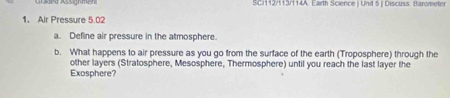 Graded Assignment SCI112/113/114A Earth Science | Unit 5 | Discuss: Barometer 
1、 Air Pressure 5.02
a. Define air pressure in the atmosphere. 
b. What happens to air pressure as you go from the surface of the earth (Troposphere) through the 
other layers (Stratosphere, Mesosphere, Thermosphere) until you reach the last layer the 
Exosphere?