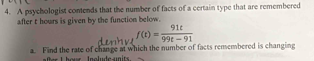 A psychologist contends that the number of facts of a certain type that are remembered 
after t hours is given by the function below.
f(t)= 91t/99t-91 
a. Find the rate of change at which the number of facts remembered is changing 
ate I hour Include-units.