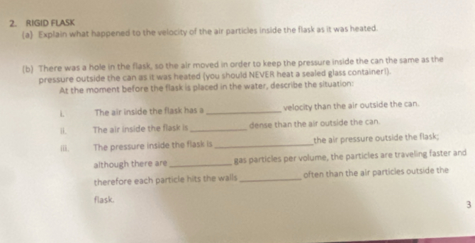 RIGID FLASK 
(a) Explain what happened to the velocity of the air particles inside the flask as it was heated. 
(b) There was a hole in the flask, so the air moved in order to keep the pressure inside the can the same as the 
pressure outside the can as it was heated (you should NEVER heat a sealed glass container!). 
At the moment before the flask is placed in the water, describe the situation: 
L The air inside the flask has a _velocity than the air outside the can. 
ii. The air inside the flask is _dense than the air outside the can. 
iii. The pressure inside the flask is _the air pressure outside the flask; 
although there are _gas particles per volume, the particles are traveling faster and 
therefore each particle hits the walls often than the air particles outside the 
flask. 
3