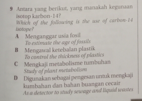 Antara yang berikut, yang manakah kegunaan
isotop karbon -14?
Which of the following is the use of carbon- 14
isotope?
A Menganggar usia fosil
To estimate the age of fossils
B Mengawal ketebalan plastik
To control the thickness of plastics
C Mengkaji metabolisme tumbuhan
Study of plant metabolism
D Digunakan sebagai pengesan untuk mengkaji
kumbahan dan bahan buangan cecair
As a detector to study sewage and liquid wastes