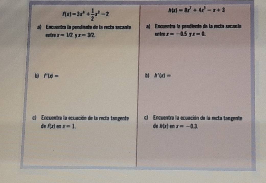 f(x)=3x^4+ 1/2 x^2-2
h(x)=8x^3+4x^3-x+3
a) Encuentra la pendiente de la recta secante a) Encuentra la pendiente de la recta secante 
entre x=1/2 y x=3/2. entre x=-0.5 x=0. 
b) f'(x)= b) h'(x)=
c) Encuentra la ecuación de la recta tangente c) Encuentra la ecuación de la recta tangente 
de f(x) x=1. de h(x) en x=-0.3.