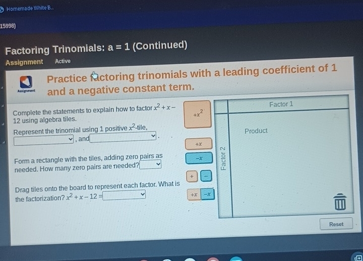 Homemade White B.. 
15998) 
Factoring Trinomials: a=1 (Continued) 
Assignment Active 
Practice factoring trinomials with a leading coefficient of 1
Assignment and a negative constant term. 
Complete the statements to explain how to factor x^2+x-
+x^2
12 using algebra tiles. 
Represent the trinomial using 1 positive x^2· -tile, 
, and
+x
Form a rectangle with the tiles, adding zero pairs as =x 
needed. How many zero pairs are needed? 
+ 
Drag tiles onto the board to represent each factor. What is 
the factorization? x^2+x-12=□ +x - 
Reset