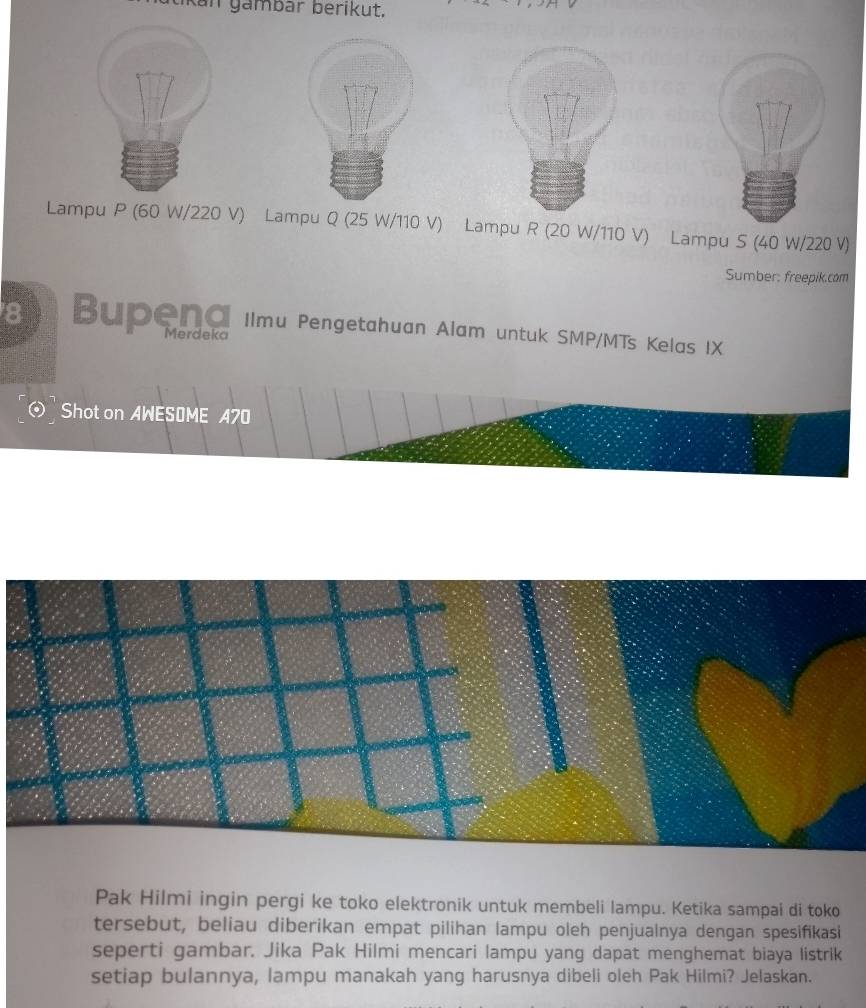 Kan gambar berikut, 
Lampu P (60 W/220 V) Lampu Q (25 W/110 V) Lampu R (20 W/110 V) Lampu S (40 W/220 V) 
Sumber: freepik.com 
8 Bupena Ilmu Pengetahuan Alam untuk SMP/MTs Kelas IX 
Merdeko 
Shot on AWESOME 470 
Pak Hilmi ingin pergi ke toko elektronik untuk membeli lampu. Ketika sampai di toko 
tersebut, beliau diberikan empat pilihan lampu oleh penjualnya dengan spesifikasi 
seperti gambar. Jika Pak Hilmi mencari lampu yang dapat menghemat biaya listrik 
setiap bulannya, lampu manakah yang harusnya dibeli oleh Pak Hilmi? Jelaskan.