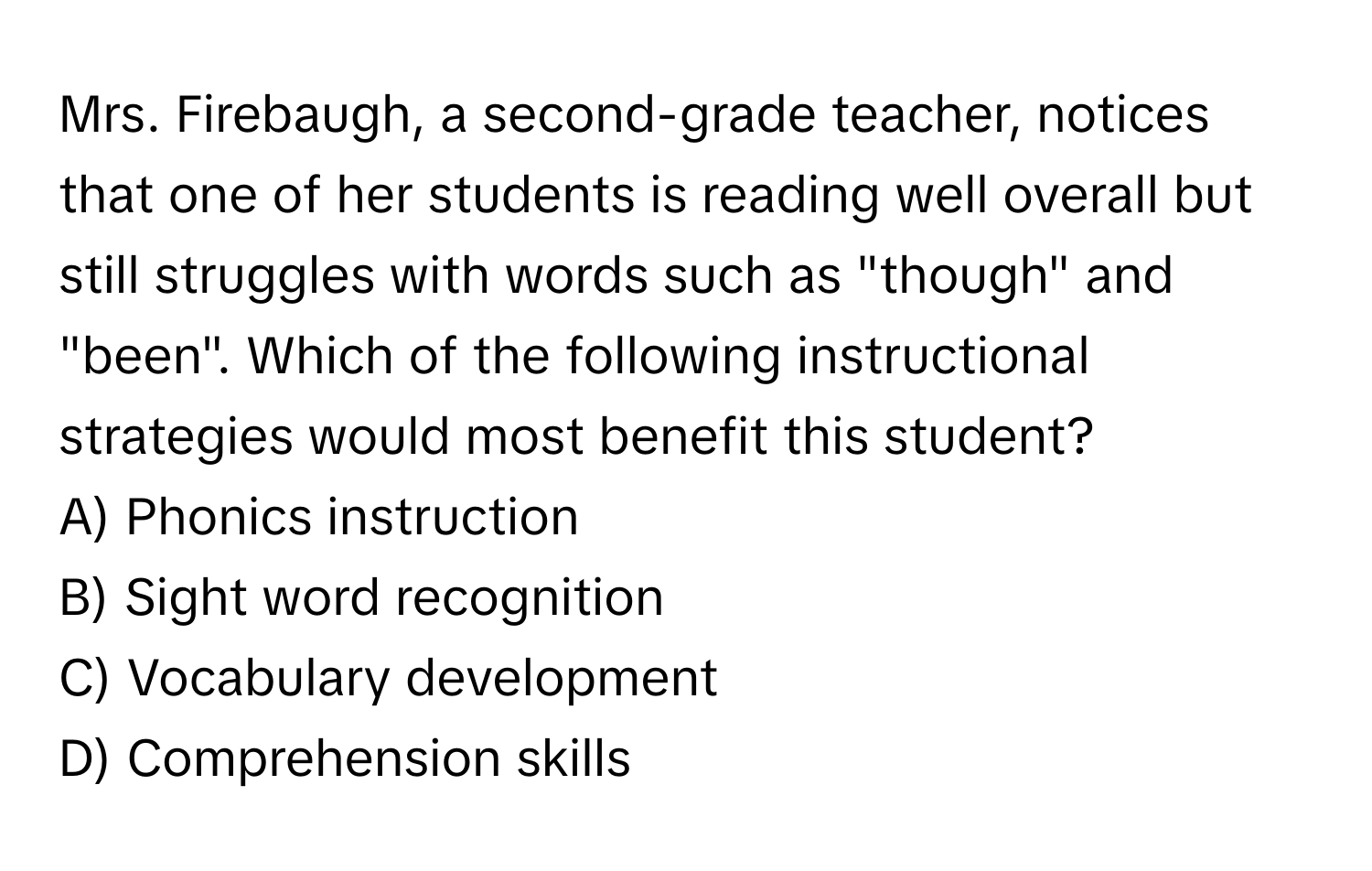 Mrs. Firebaugh, a second-grade teacher, notices that one of her students is reading well overall but still struggles with words such as "though" and "been". Which of the following instructional strategies would most benefit this student?

A) Phonics instruction
B) Sight word recognition
C) Vocabulary development
D) Comprehension skills