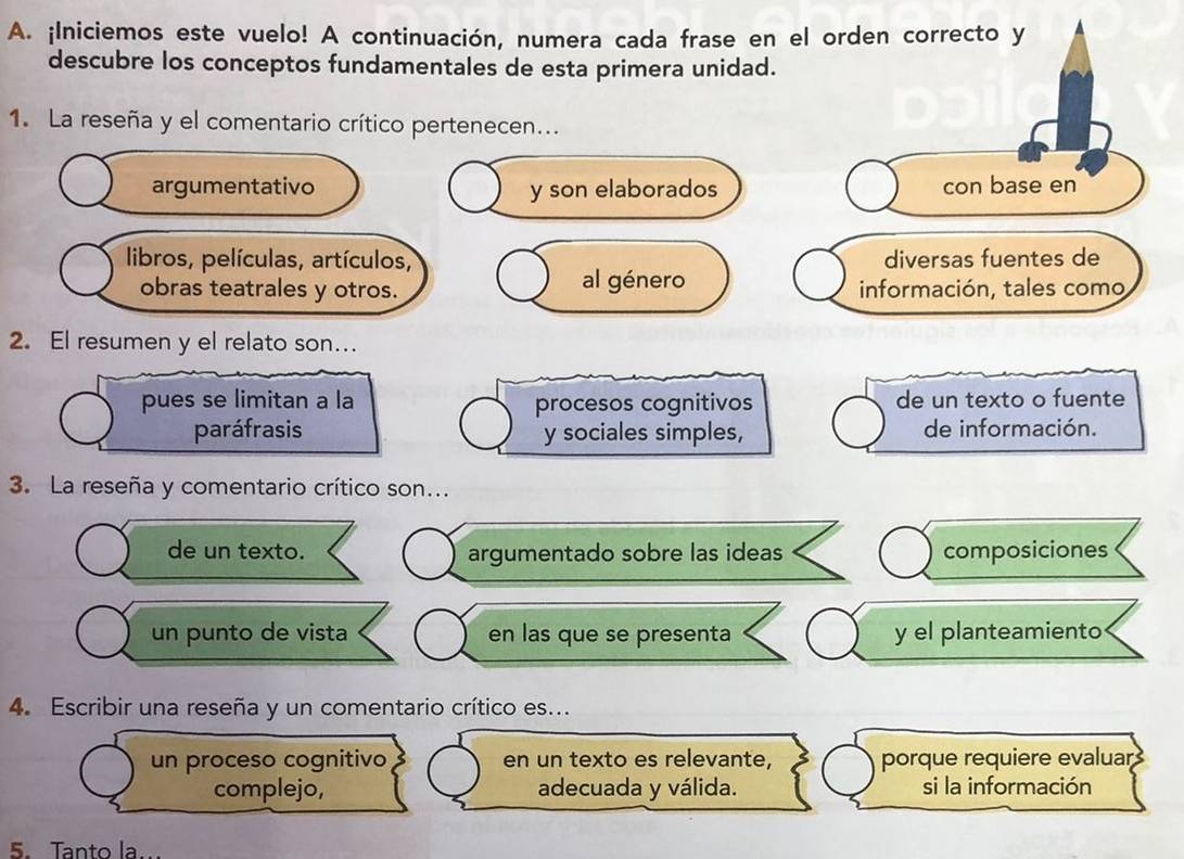 ¡Iniciemos este vuelo! A continuación, numera cada frase en el orden correcto y 
descubre los conceptos fundamentales de esta primera unidad. 
1. La reseña y el comentario crítico pertenecen... 
argumentativo y son elaborados con base en 
libros, películas, artículos, diversas fuentes de 
obras teatrales y otros. al género información, tales como 
2. El resumen y el relato son.. 
pues se limitan a la procesos cognitivos de un texto o fuente 
paráfrasis y sociales simples, de información. 
3. La reseña y comentario crítico son... 
de un texto. argumentado sobre las ideas composiciones 
un punto de vista en las que se presenta y el planteamiento 
4. Escribir una reseña y un comentario crítico es... 
un proceso cognitivo en un texto es relevante, porque requiere evaluar 
complejo, adecuada y válida. si la información 
5. Tanto la..