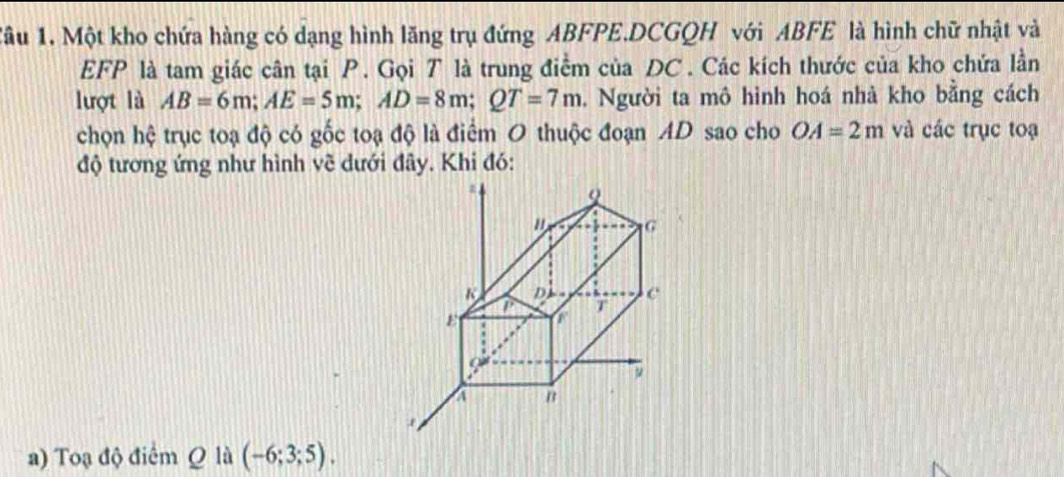 Tâu 1. Một kho chứa hàng có dạng hình lăng trụ đứng ABFPE.DCGQH với ABFE là hình chữ nhật và
EFP là tam giác cân tại P. Gọi T là trung điểm của DC. Các kích thước của kho chứa lần 
lượt là AB=6m; AE=5m; AD=8m; QT=7m. Người ta mô hình hoá nhà kho bằng cách 
chọn hệ trục toạ độ có gốc toạ độ là điểm O thuộc đoạn AD sao cho OA=2m và các trục toạ 
độ tương ứng như hình vẽ dưới đây. Khi đó: 
a) Toạ độ điểm Q là (-6;3;5).