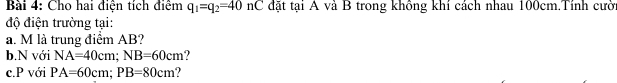 Cho hai điện tích điểm q_1=q_2=40n C đặt tại A và B trong không khí cách nhau 100cm.Tính cười 
độ điện trường tại: 
a. M là trung điểm AB? 
b.N với NA=40cm; NB=60cm
c.P với PA=60cm; PB=80cm