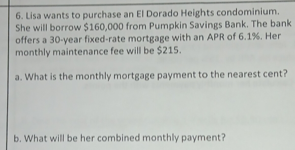 Lisa wants to purchase an El Dorado Heights condominium. 
She will borrow $160,000 from Pumpkin Savings Bank. The bank 
offers a 30-year fixed-rate mortgage with an APR of 6.1%. Her 
monthly maintenance fee will be $215. 
a. What is the monthly mortgage payment to the nearest cent? 
b. What will be her combined monthly payment?