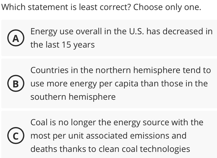 Which statement is least correct? Choose only one.
Energy use overall in the U.S. has decreased in
A
the last 15 years
Countries in the northern hemisphere tend to
B  use more energy per capita than those in the
southern hemisphere
Coal is no longer the energy source with the
C  most per unit associated emissions and
deaths thanks to clean coal technologies