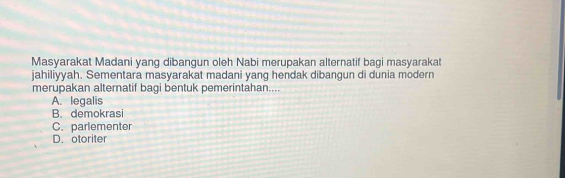 Masyarakat Madani yang dibangun oleh Nabi merupakan alternatif bagi masyarakat
jahiliyyah. Sementara masyarakat madani yang hendak dibangun di dunia modern
merupakan alternatif bagi bentuk pemerintahan....
A. legalis
B. demokrasi
C. parlementer
D. otoriter