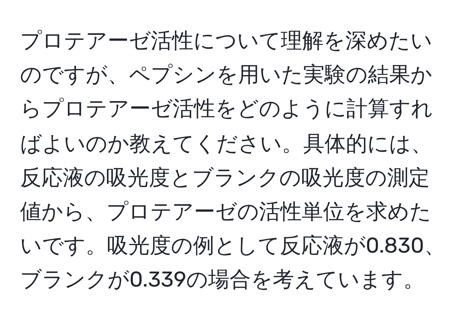 プロテアーゼ活性について理解を深めたいのですが、ペプシンを用いた実験の結果からプロテアーゼ活性をどのように計算すればよいのか教えてください。具体的には、反応液の吸光度とブランクの吸光度の測定値から、プロテアーゼの活性単位を求めたいです。吸光度の例として反応液が0.830、ブランクが0.339の場合を考えています。