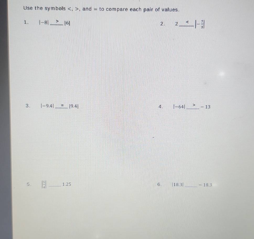 Use the symbols , , and = to compare each pair of values. 
1. |-8| _ |6| 2. 2_ |- 7/3 |
3. |-9.4| _ |9.4| 4. |-64| _ - 13
5. [ 5/4 ] _1. 25 6. |18.3| _ -18.3