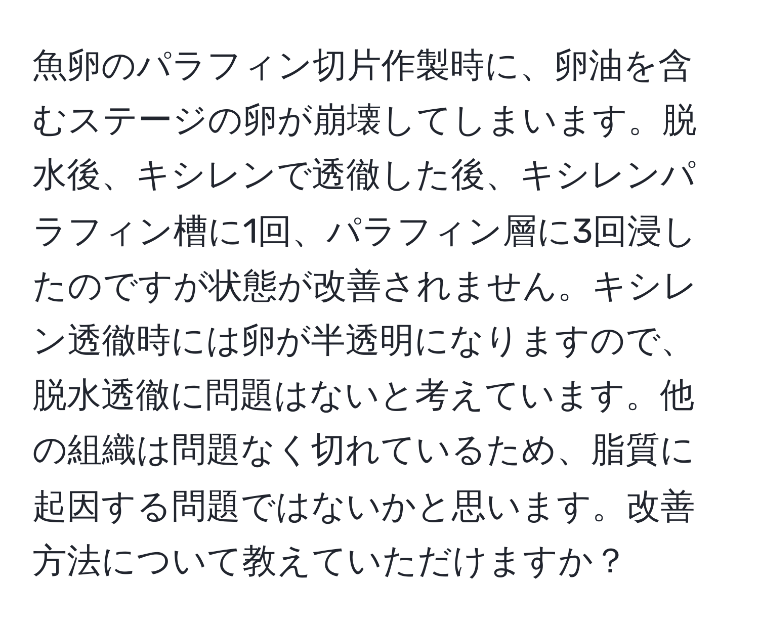 魚卵のパラフィン切片作製時に、卵油を含むステージの卵が崩壊してしまいます。脱水後、キシレンで透徹した後、キシレンパラフィン槽に1回、パラフィン層に3回浸したのですが状態が改善されません。キシレン透徹時には卵が半透明になりますので、脱水透徹に問題はないと考えています。他の組織は問題なく切れているため、脂質に起因する問題ではないかと思います。改善方法について教えていただけますか？