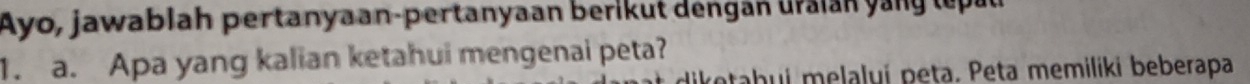 Ayo, jawablah pertanyaan-pertanyaan berikut dengan uraian yang lepau 
1. a. Apa yang kalian ketahui mengenai peta? 
ketabuí melalyí peṭa. Peta memiliki beberapa