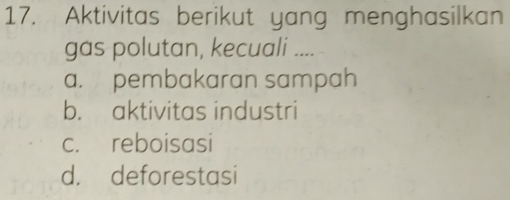 Aktivitas berikut yang menghasilkan
gas polutan, kecuali ....
a. pembakaran sampah
b. aktivitas industri
c. reboisasi
d. deforestasi