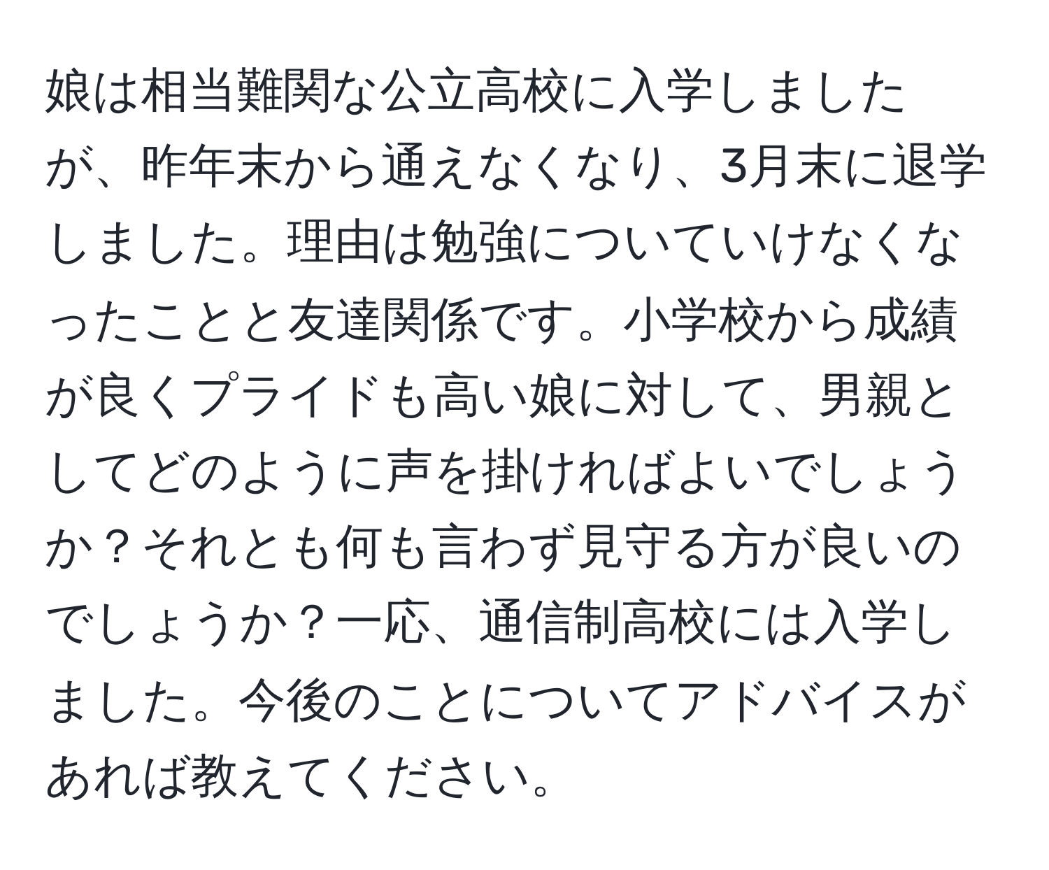 娘は相当難関な公立高校に入学しましたが、昨年末から通えなくなり、3月末に退学しました。理由は勉強についていけなくなったことと友達関係です。小学校から成績が良くプライドも高い娘に対して、男親としてどのように声を掛ければよいでしょうか？それとも何も言わず見守る方が良いのでしょうか？一応、通信制高校には入学しました。今後のことについてアドバイスがあれば教えてください。