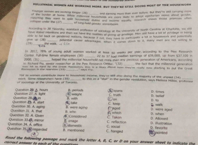 MILLENNIAL WOMEN ARE WORKING MORE. BUT THEY'RE STILL DOING MOST OF THE HOUSEWORK
Younger women are working lönger (26) and earning more than ever before. But they're still carrying more
of the burden at home. While millennial households are more likely to adopt egalitarian views about gender,
collapse under the (27) reperting they want to split household duties and int me aqually, research shows those promises often
_of long-held gender stereotypes
According to Jill Yavorsky, assistant professior of sociology at the University of North Carolina at Charlotte, we shil
have stated intentions and then we have the realities of giving up privilege. Men still have a lot of privilege in being
give up (28) able to fall back on gendered notions, because if not, they have to participate a lot in housework and potentially
(29) the walk.   m potential career advantages. When it comes down to it, many men are not willing to
In 2017, 78% of young adult women worked at least 50 weeks per year, according to the Pew Research
Center. Full-time female employees (30) _22 to 37 had median earnings of $39,000, up from $37,100 in
2000, (31) _helped the millennial household net more than any previous generation of Americans, according
to Richard Fry, senior researcher at the Pew Research Center. ''(32) _the fact that the millennial generation
was nit so hard by the Great Recession, this is a Story about how they're really now starting to put the Great
Recession in the rearview (33) _,`` says Iry .
Yet as women contribute more to household income, they're still also doing the majority of the unpaid (34)
work. Some researchers have (35) _to this as a "stalf" in the gender revolution, says Melissa Milkie, professor
of sociology at the University of Toronto.
Question 20. A. hours B. periods  spans
Question 27. A. light B. weight C. truth D. belief D. times
Question 28.0  in B. with Con D. to
Question 29. A. start B take C. keep
Question 30. A. aging B. were aging Craged D. were aged D. walk
Question 31. A. that B. who D. when
Question 32. A. Given B.Considered C. Taken  which D. Allowed
Question 33.4, mirror B. image C. reflection D. illustration
Question 34. A. office B. domestic C. social D. favorite
Question 35   regarded B. mentioned C. hanged  pointed
Read the following passage and mark the letter A, B, C, or D on your answer sheet to indicate the
correct answer to each of the questions.