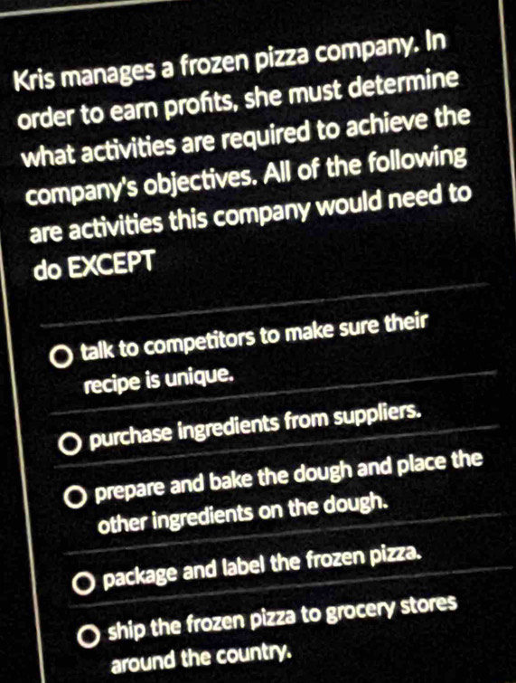 Kris manages a frozen pizza company. In
order to earn profts, she must determine
what activities are required to achieve the
company's objectives. All of the following
are activities this company would need to
do EXCEPT
talk to competitors to make sure their
recipe is unique.
purchase ingredients from suppliers.
prepare and bake the dough and place the
other ingredients on the dough.
package and label the frozen pizza.
ship the frozen pizza to grocery stores
around the country.