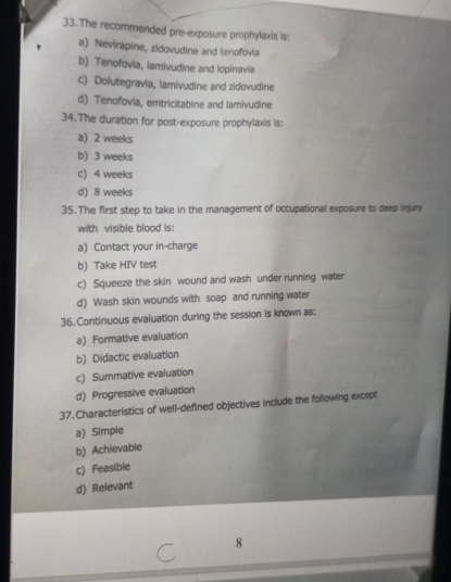 The recommended pre-exposure prophylaxis is:
a) Nevirapine, zidovudine and tenofovia
b) Tenofovia, lamivudine and lopinavia
c) Dolutegravia, lamivudine and zidovudine
d) Tenofovia, emtricitabine and lamivudine
34.The duration for post-exposure prophylaxis is:
a) 2 weeks
b) 3 weeks
c) 4 weeks
d) 8 weeks
35.The first step to take in the management of occupational exposure to deep injury
with visible blood is:
a) Contact your in-charge
b) Take HIV test
c) Squeeze the skin wound and wash under running water
d) Wash skin wounds with soap and running water
36. Continuous evaluation during the session is known as:
a) Formative evaluation
b) Didactic evaluation
c) Summative evaluation
d) Progressive evaluation
37. Characteristics of well-defined objectives include the following except
a) Simple
b) Achievable
c) Feasible
d) Relevant
8