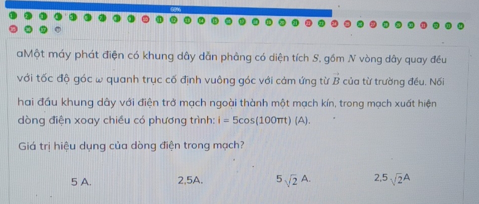 68%
aMột máy phát điện có khung dây dẫn phảng có diện tích S, gồm N vòng dây quay đều
với tốc độ góc w quanh trục cố định vuông góc với cảm ứng từ B của từ trường đều. Nối
hai đầu khung dây với điện trở mạch ngoài thành một mạch kín, trong mạch xuất hiện
dòng điện xoay chiều có phương trình: i=5cos (100π t)(A). 
Giá trị hiệu dụng của dòng điện trong mạch?
5sqrt(2)A.
5 A. 2, 5A. 2, 5sqrt(2)A