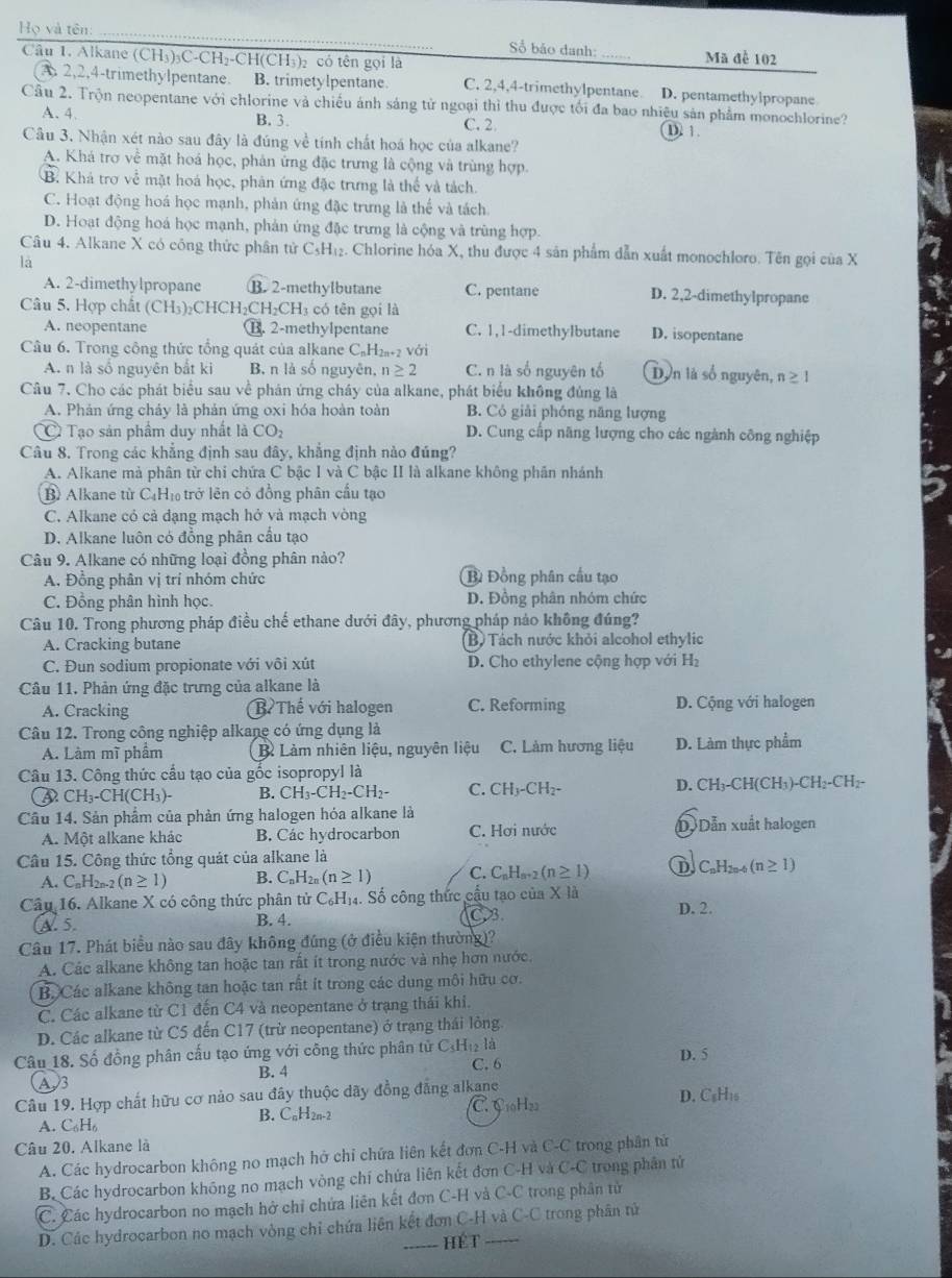 Họ và tên
Số bảo danh:
Câu 1. Alkane (CH₃)₃C-CH₃-CH(CH₃)₂ có tên gọi là Mã để 102
A 2,2,4-trimethylpentane. B. trimetylpentane C. 2,4,4-trimethylpentane D. pentamethylpropane
Câu 2. Trộn neopentane với chlorine và chiều ánh sáng tử ngoại thì thu được tối đa bao nhiệu sản phẩm monochlorine?
A. 4. B. 3. C. 2 D. 1.
Câu 3. Nhận xét nào sau đây là đúng về tính chất hoá học của alkane?
A. Khá trợ về mặt hoá học, phản ứng đặc trưng là cộng và trùng hợp.
B. Khá trợ về mặt hoá học, phản ứng đặc trưng là thể và tách.
C. Hoạt động hoá học mạnh, phản ứng đặc trưng là thể và tách
D. Hoạt động hoá học mạnh, phản ứng đặc trưng là cộng và trùng hợp.
Câu 4. Alkane X có công thức phân tử C_5H_12. Chlorine hóa X, thu được 4 sản phẩm dẫn xuất monochloro. Tên gọi của X
là
A. 2-dimethylpropane B. 2-methylbutane C. pentane D. 2,2-dimethylpropane
Câu 5. Hợp chất ( CH_3)_2CHCH_2CH_2CH_3 có tên gọi là
A. neopentane B. 2-methylpentane C. 1,1-dimethylbutane D. isopentane
Câu 6. Trong công thức tổng quát của alkane CạH 2n+2V ái
A. n là số nguyên bắt ki B. n là số nguyên, n≥ 2 C. n là số nguyên tố Dân là số nguyên, n≥ 1
Câu 7. Cho các phát biểu sau về phản ứng cháy của alkane, phát biểu không đủng là
A. Phản ứng cháy là phản ứng oxi hóa hoàn toàn B. Có giải phóng năng lượng
Tạo sản phẩm duy nhất là CO_2 D. Cung cấp năng lượng cho các ngành công nghiệp
Câu 8. Trong các khẳng định sau đây, khẳng định nảo đúng?
A. Alkane mà phân từ chi chứa C bậc I và C bậc II là alkane không phân nhánh
B Alkane từ C₄H₁ trở lên cỏ đồng phân cầu tạo
C. Alkane có cả đạng mạch hở và mạch vòng
D. Alkane luôn có đồng phân cầu tạo
Câu 9. Alkane có những loại đồng phân nào?
A. Đồng phân vị trí nhóm chức B Đồng phân cầu tạo
C. Đồng phân hình học. D. Đồng phân nhóm chức
Câu 10. Trong phương pháp điều chế ethane dưới đây, phương pháp nảo không đúng?
A. Cracking butane B) Tách nước khỏi alcohol ethylic
C. Đun sodium propionate với vôi xút D. Cho ethylene cộng hợp với H_2
Câu 11. Phản ứng đặc trưng của alkane là
A. Cracking BThể với halogen C. Reforming D. Cộng với halogen
Câu 12. Trong công nghiệp alkane có ứng dụng là
A. Làm mĩ phẩm B Làm nhiên liệu, nguyên liệu C. Làm hương liệu D. Làm thực phẩm
Câu 13. Công thức cầu tạo của gốc isopropyl là
A CH_3-CH(CH_3)- B. CH₃-CH₂-CH₂- C. CH₃ CF 12- D. CH_3-CH(CH_3)-CH_2-CH_2-
Cầu 14. Sản phẩm của phản ứng halogen hóa alkane là
A. Một alkane khác B. Các hydrocarbon C. Hơi nước D Dẫn xuất halogen
Câu 15. Công thức tổng quát của alkane là
A. C_nH_2 n-2 (n≥ 1) B. C_nH_2n(n≥ 1) C. C_nH_n+2(n≥ 1) D C_nH_2n-4(n≥ 1)
Câu 16. Alkane X có công thức phân tử C₆H₁. Số công thức cầu tạo của * 1a D. 2.
A. 5. B. 4.
Câu 17. Phát biểu nào sau đây không đúng (ở điều kiện thường)?
A. Các alkane không tan hoặc tan rất ít trong nước và nhẹ hơn nước.
B. Các alkane không tan hoặc tan rất ít trong các dung môi hữu cơ.
C. Các alkane từ C1 đến C4 và neopentane ở trạng thái khi.
D. Các alkane từ C5 đến C17 (trừ neopentane) ở trạng thái lông
Câu 18. Số đồng phân cấu tạo ứng với công thức phân tử C_5H_1 C. 6  là D. 5
A /3 B. 4
Câu 19. Hợp chất hữu cơ nào sau đây thuộc dãy đồng đẳng alkane D. C₆H₁s
A. C₆H₆ B. C_nH_2n-2 C. C10H22
Câu 20. Alkane là
A. Các hydrocarbon không no mạch hở chỉ chứa liên kết đơn C-H và C-C trong phần tử
B. Các hydrocarbon không no mạch vòng chí chứa liên kết đơn C-H và C-C * trong phân tử
C. Các hydrocarbon no mạch hở chỉ chứa liên kết đơn C-H và C-C trong phân tử
D. Các hydrocarbon no mạch vòng chỉ chứa liên kết đơn C-H và C-C trong phân tử
hét