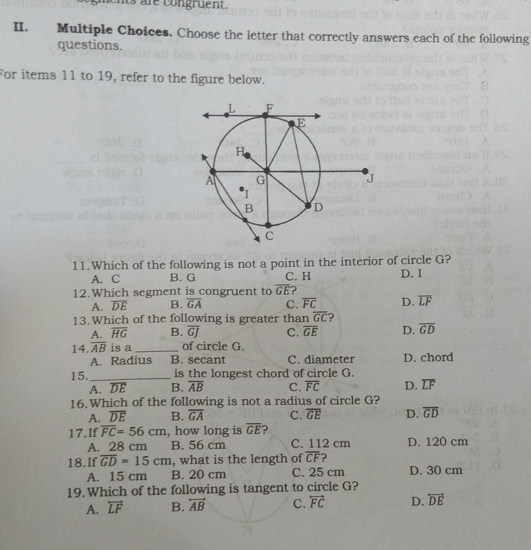 hts are congruent.
II. Multiple Choices. Choose the letter that correctly answers each of the following
questions.
For items 11 to 19, refer to the figure below.
11.Which of the following is not a point in the interior of circle G?
A. C B. G C. H D. I
12.Which segment is congruent to overline GE ?
A. overline DE B. overline GA C. overline FC D. overline LF
13.Which of the following is greater than overline GC ?
A. overline HG B. overline GJ C. overline GE D. overline GD
14. overline AB is a_ of circle G.
A. Radius B. secant C. diameter D. chord
15._ is the longest chord of circle G.
A. overline DE B. overline AB C. overline FC D. overline LF
16.Which of the following is not a radius of circle G?
A. overline DE B. overline GA C. overline GE D. overline GD
17.If overline FC=56cm , how long is overline GE ?
A. 28 cm B. 56 cm C. 112 cm D. 120 cm
18.If overline GD=15cm , what is the length of overline CF ?
A. 15 cm B. 20 cm C. 25 cm D. 30 cm
19.Which of the following is tangent to circle G?
C.
A. overleftrightarrow LF B. overleftrightarrow AB overleftrightarrow FC
D. overleftrightarrow DE