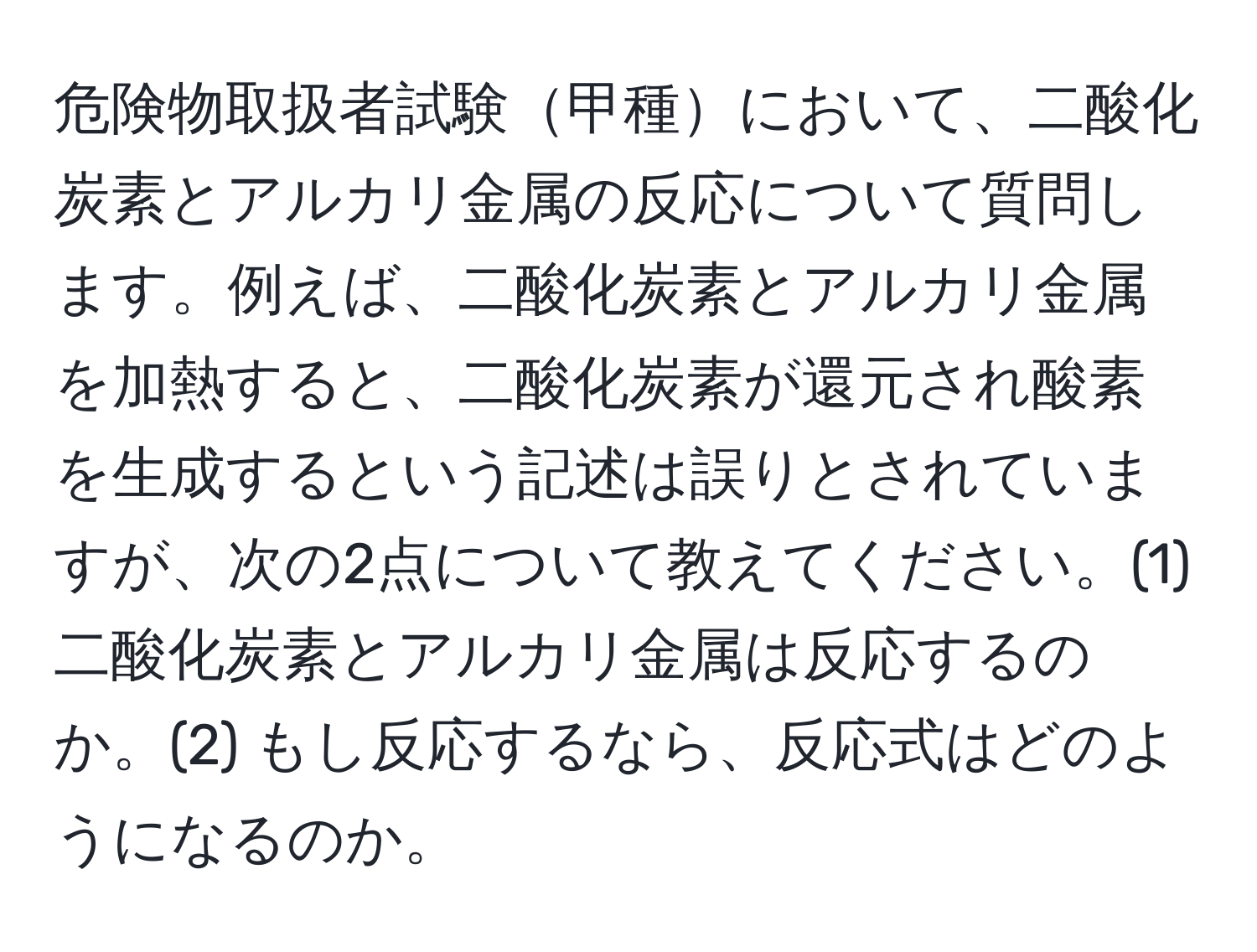 危険物取扱者試験甲種において、二酸化炭素とアルカリ金属の反応について質問します。例えば、二酸化炭素とアルカリ金属を加熱すると、二酸化炭素が還元され酸素を生成するという記述は誤りとされていますが、次の2点について教えてください。(1) 二酸化炭素とアルカリ金属は反応するのか。(2) もし反応するなら、反応式はどのようになるのか。