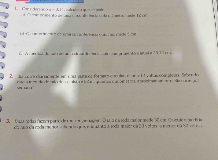 Considerando π =3,14 , calcule o que se pede. 
a) O comprimento de uma circunferência cujo diâmetro mede 12 cm. 
b) O comprimento de uma circunferência cujo raio mede 5 cm. 
c) A medida do raio de uma circunferência cujo comprimento é igual a 25,12 cm. 
2. Bia corre diariamente em uma pista de formato circular, dando 12 voltas completas. Sabendo 
que a medida do raio dessa pista é 52 m, quantos quilômetros, aproximadamente, Bia corre por 
semana? 
3. Duas rodas fazem parte de uma engrenagem. O raio da roda maior mede 30 cm. Calcule a medida 
do raio da roda menor sabendo que, enquanto a roda maior dá 20 voltas, a menor dá 30 voltas.