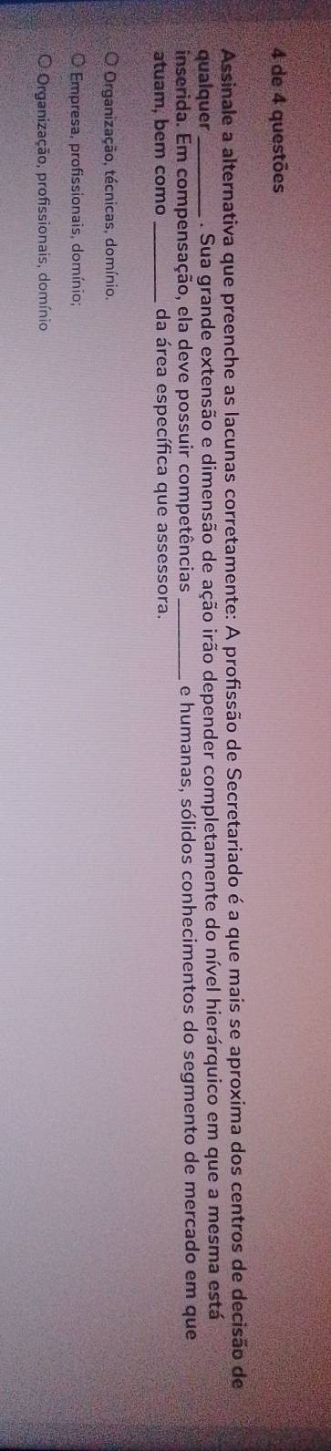 de 4 questões
Assinale a alternativa que preenche as lacunas corretamente: A profissão de Secretariado é a que mais se aproxima dos centros de decisão de
qualquer _. Sua grande extensão e dimensão de ação irão depender completamente do nível hierárquico em que a mesma está
inserida. Em compensação, ela deve possuir competências _e humanas, sólidos conhecimentos do segmento de mercado em que
atuam, bem como _da área específica que assessora.
Organização, técnicas, domínio.
Empresa, profissionais, domínio;
Organização, profissionais, domínio