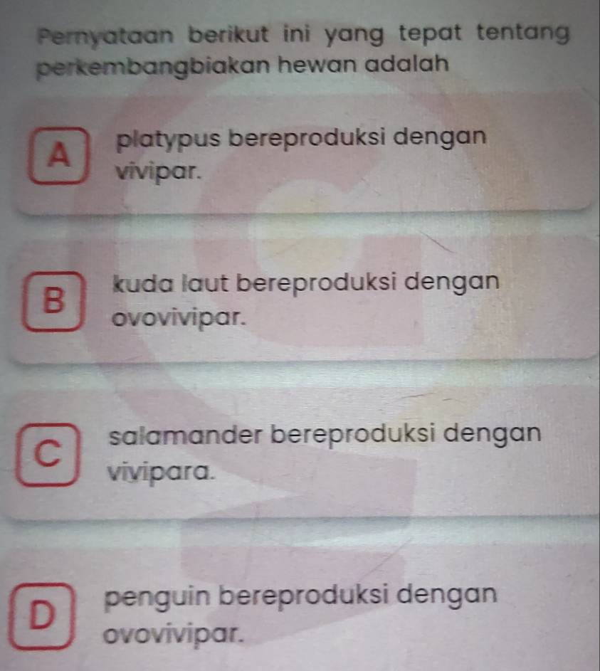 Pernyataan berikut ini yang tepat tentan
perkembangbiakan hewan adalah
A platypus bereproduksi dengan
vivipar.
B kuda laut bereproduksi dengan
ovovivipar.
C salamander bereproduksi dengan
vivipara.
D penguin bereproduksi dengan
ovovivipar.