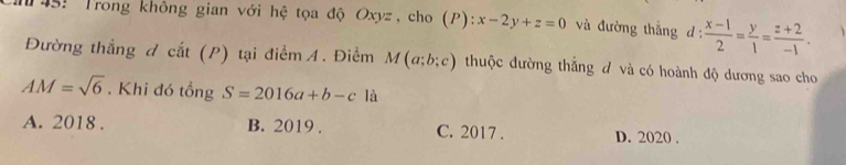 145: Trong không gian với hệ tọa độ Oxyz, cho (P): :x-2y+z=0 và đường thắng d :  (x-1)/2 = y/1 = (z+2)/-1 . 
Đường thẳng d cat (P) tại điểm A. Điểm M(a;b;c) thuộc đường thắng đ và có hoành độ dương sao cho
AM=sqrt(6). Khi đó tổng S=2016a+b-c là
A. 2018 . B. 2019 . C. 2017 . D. 2020 .