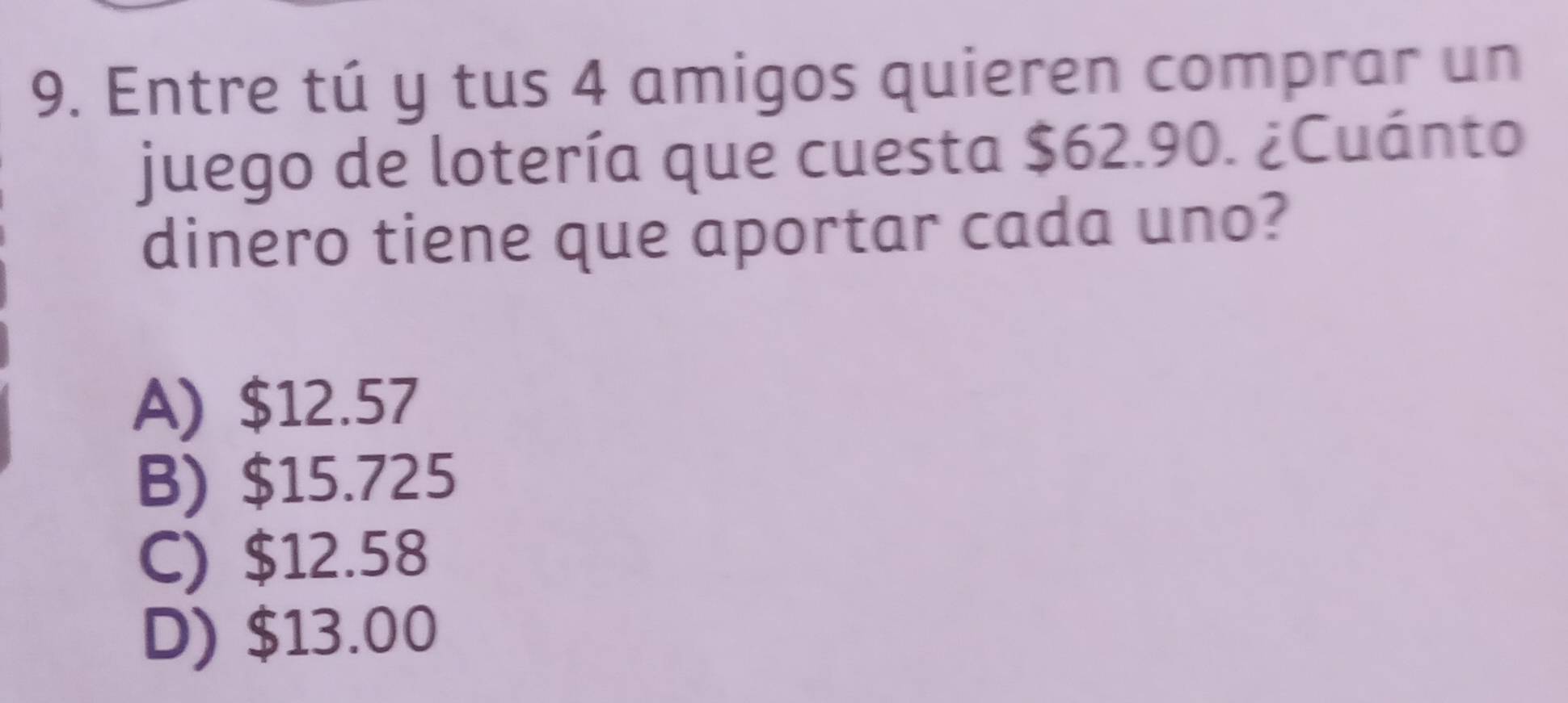 Entre tú y tus 4 amigos quieren comprar un
juego de lotería que cuesta $62.90. ¿Cuánto
dinero tiene que aportar cada uno?
A) $12.57
B) $15.725
C) $12.58
D) $13.00