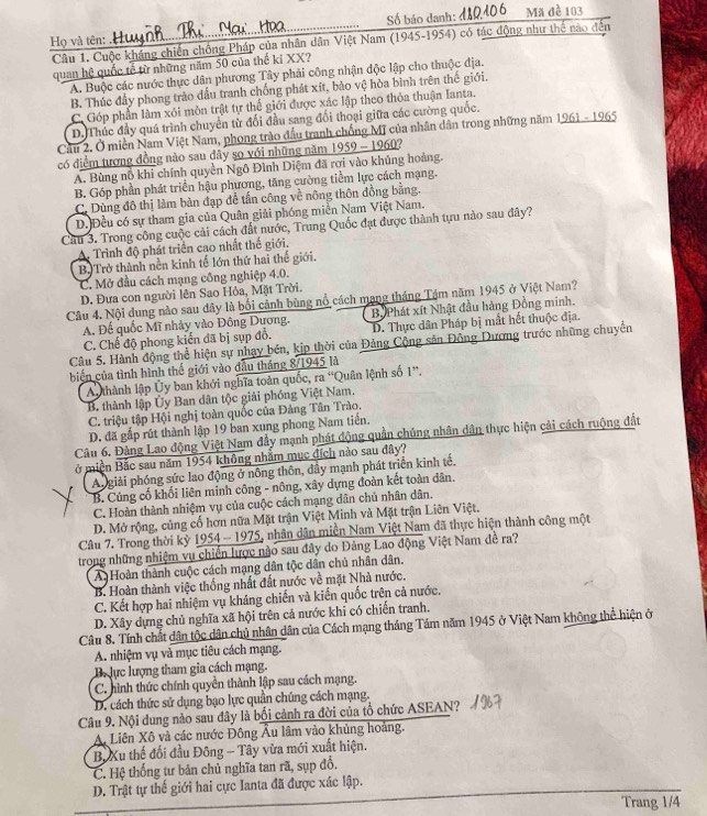 Số báo danh: đ10406 Mã đề 103
Họ và tên: .Hu
Câu 1. Cuộc kháng chiến chông Pháp của nhân dân Việt Nam (1945-1954) có tác động như thể nào đến
quan hệ quốc tế từ những năm 50 của thế kỉ XX?
A. Buộc các nước thực dân phương Tây phải công nhận độc lập cho thuộc địa.
B. Thúc đẩy phong trào dấu tranh chống phát xít, bảo vệ hòa bình trên thế giới.
C. Góp phần làm xói mòn trật tự thế giới được xác lập theo thỏa thuận lanta.
D. Thúc đầy quá trình chuyên từ đối đầu sang đối thoại giữa các cường quốc.
Cầu 2. Ở miền Nam Việt Nam, phong trào đầu tranh chống Mỹ của nhân dân trong những năm 1961 - 1965
có điểm tượng đồng nào sau dây sọ với những năm 1959 - 1960?
A. Bùng nỗ khi chính quyền Ngô Đình Diệm đã rơi vào khủng hoàng.
B. Góp phần phát triển hậu phương, tăng cường tiểm lực cách mạng.
C. Dùng đô thị làm bàn đạp để tấn công về nông thôn đồng bằng.
D. Đều có sự tham gia của Quân giải phóng miền Nam Việt Nam.
Cầu 3. Trong công cuộc cải cách đất nước, Trung Quốc đạt được thành tựu nào sau đây?
A. Trình độ phát triển cao nhất thế giới.
B) Trở thành nền kinh tế lớn thứ hai thế giới.
C. Mở đầu cách mạng công nghiệp 4.0.
D. Đưa con người lên Sao Hỏa, Mặt Trời.
Câu 4. Nội dung nào sau đây là bối cảnh bùng nổ cách mạng tháng Tám năm 1945 ở Việt Nam?
A. Đế quốc Mĩ nhảy vào Đông Dương. Bộ Phát xít Nhật đầu hàng Đồng minh.
C. Chế độ phong kiến đã bị sụp đồ. D. Thực dân Pháp bị mắt hết thuộc địa.
Câu 5. Hành động thể hiện sự nhạy bén, kịp thời của Đảng Cộng sản Đông Dương trước những chuyền
biến của tình hình thế giới vào đầu tháng 8/1945 là
A  thành lập Ủy ban khởi nghĩa toàn quốc, ra “Quân lệnh số 1”.
B. thành lập Ủy Ban dân tộc giải phóng Việt Nam.
C. triệu tập Hội nghị toàn quốc của Đảng Tân Trào.
D. đã gấp rút thành lập 19 ban xung phong Nam tiến.
Câu 6. Đảng Lao động Việt Nam đẩy mạnh phát động quần chúng nhân dân thực hiện cải cách ruộng đất
ở miền Bắc sau năm 1954 không nhằm mục đích nào sau đây?
A giải phóng sức lao động ở nông thôn, dây mạnh phát triển kinh tế.
B. Củng cố khối liên minh công - nông, xây dựng đoàn kết toàn dân.
C. Hoàn thành nhiệm vụ của cuộc cách mạng dân chủ nhân dân.
D. Mở rộng, củng cố hơn nữa Mặt trận Việt Minh và Mặt trận Liên Việt.
Câu 7. Trong thời kỳ 1954 - 1975, nhân dân miền Nam Việt Nam đã thực hiện thành công một
trong những nhiệm vụ chiến lược nào sau đây do Đảng Lao động Việt Nam đề ra?
A Hoàn thành cuộc cách mạng dân tộc dân chủ nhân dân.
B. Hoàn thành việc thống nhất đất nước về mặt Nhà nước.
C. Kết hợp hai nhiệm vụ kháng chiến và kiến quốc trên cả nước.
D. Xây dựng chủ nghĩa xã hội trên cả nước khi có chiến tranh.
Câu 8. Tính chất dân tộc dân chủ nhân dân của Cách mạng tháng Tám năm 1945 ở Việt Nam không thể hiện ở
A. nhiệm vụ và mục tiêu cách mạng.
Bự lực lượng tham gia cách mạng.
C. hình thức chính quyền thành lập sau cách mạng.
D. cách thức sử dụng bạo lực quần chúng cách mạng.
Câu 9. Nội dung nào sau đây là bối cảnh ra đời của tổ chức ASEAN?
A. Liên Xô và các nước Đông Âu lâm vào khủng hoàng.
B. Xu thế đối đầu Đông - Tây vừa mới xuất hiện.
C. Hệ thống tư bản chủ nghĩa tan rã, sụp đổ.
D. Trật tự thế giới hai cực Ianta đã được xác lập.
Trang 1/4