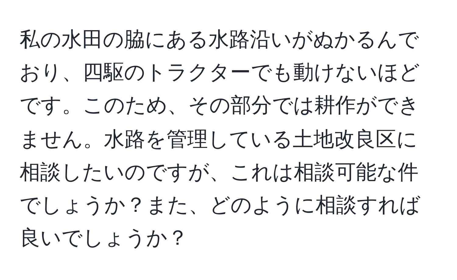 私の水田の脇にある水路沿いがぬかるんでおり、四駆のトラクターでも動けないほどです。このため、その部分では耕作ができません。水路を管理している土地改良区に相談したいのですが、これは相談可能な件でしょうか？また、どのように相談すれば良いでしょうか？