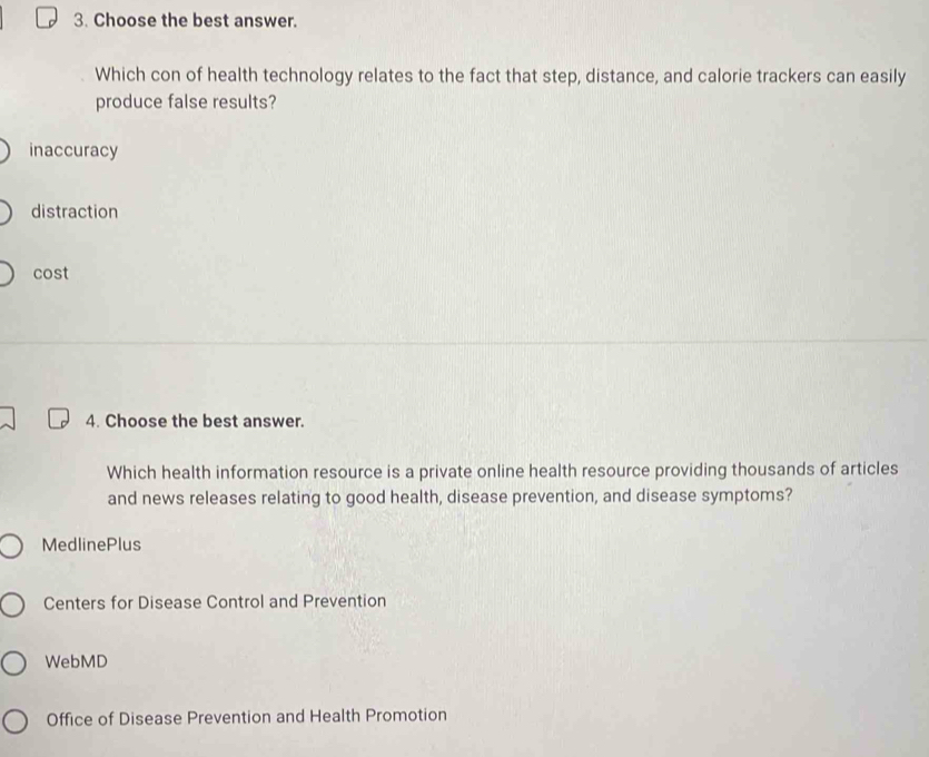 Choose the best answer.
Which con of health technology relates to the fact that step, distance, and calorie trackers can easily
produce false results?
inaccuracy
distraction
cost
4. Choose the best answer.
Which health information resource is a private online health resource providing thousands of articles
and news releases relating to good health, disease prevention, and disease symptoms?
MedlinePlus
Centers for Disease Control and Prevention
WebMD
Office of Disease Prevention and Health Promotion