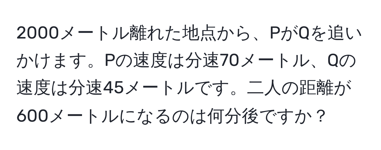 2000メートル離れた地点から、PがQを追いかけます。Pの速度は分速70メートル、Qの速度は分速45メートルです。二人の距離が600メートルになるのは何分後ですか？