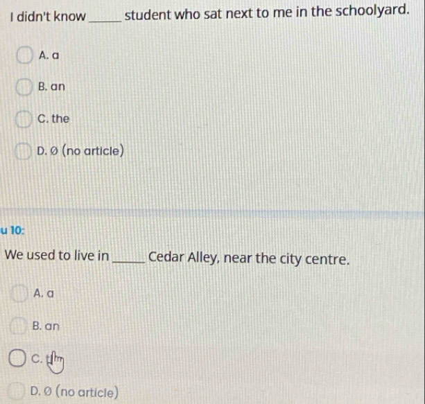 didn't know_ student who sat next to me in the schoolyard.
A. a
B. an
C. the
D. Ø (no article)
u 10:
We used to live in _Cedar Alley, near the city centre.
A. a
B. an
C. tm
D. Ø (no article)