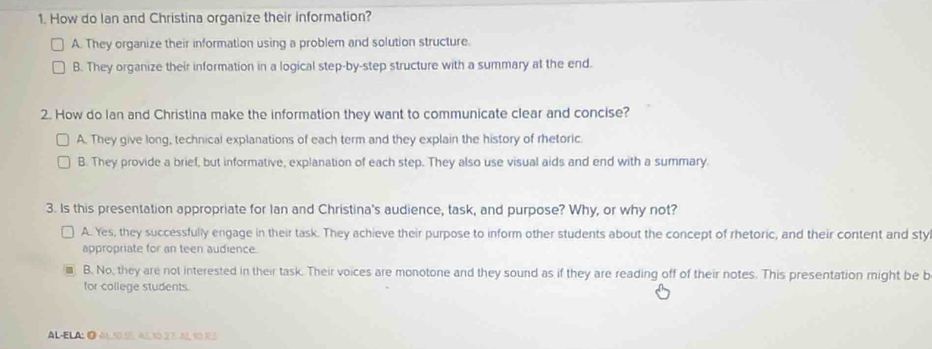 How do lan and Christina organize their information?
A. They organize their information using a problem and solution structure.
B. They organize their information in a logical step-by-step structure with a summary at the end.
2. How do Ian and Christina make the information they want to communicate clear and concise?
A. They give long, technical explanations of each term and they explain the history of rhetoric.
B. They provide a brief, but informative, explanation of each step. They also use visual aids and end with a summary
3. Is this presentation appropriate for Ian and Christina's audience, task, and purpose? Why, or why not?
A. Yes, they successfully engage in their task. They achieve their purpose to inform other students about the concept of rhetoric, and their content and styl
appropriate for an teen audience.
B. No, they are not interested in their task. Their voices are monotone and they sound as if they are reading off of their notes. This presentation might be b
for college students.
AL-ELA;❹ AlS Al10EAR