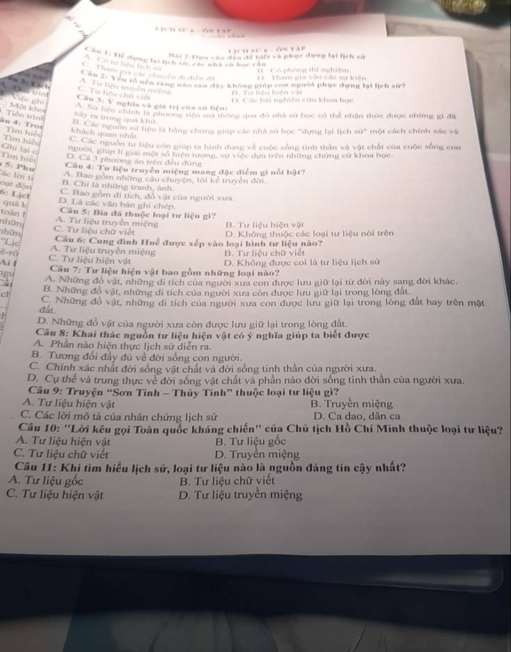 LịCh sự 6 - ÔN TAp
Bài 2:Dựa vào đân đề biết và phục dựng lại lịch sử
Câu 11 Đế dựng lại lịch sự, các nhà số học cản
A. Có ta liệu lịch sử
n Có phóng thí nghiệm
C. Tham gia các chuyển đi điễn đã D. Tham gia vào các xự kiện
Cầu 2: Vên tổ nên tăng năn sao đây không giáp con người phục dựng lại lịch sử?
t g A. Tư liệu truyền miệng
3 Lich C. Tư liệu chữ viết
A Qua trình Việc phi
Từ liểu hiển vật
D. Các bải nghiên củu khoa học
Câu 3: Y nghĩa và giá trị của sử liệu:
Một kho
A. Sử liệu chính là phương tiện mà thông qua đó nhà sử học có thể nhận thức được những gì đa
Tiền trình
xây ra trong quá khử
âu 4: Tror Tim hiệu
ý Các nguồn sử liệu là bằng chứng giúp các nhà sứ học "dựng lại lịch sử" một cách chính xác và
khách quan nhất.
Ghi lại c Tìm hiệu  Các nguồn tư liệu còn giúp ta hình dung về cuộc sống tinh thần và vật chất của cuộc sống con
người, giúp lí giải một số hiện tượng, sự việc dựa trên những chứng cử khoa học,
Tìm hiệu
D. Cả 3 phương án trên đều đùng
Câu 4: Tư liệu truyền miệng mang đặc điểm gì nổi bật?
5: Phw lác lời ti
A. Bao gồm những câu chuyện, lời kể truyền đời.
B. Chỉ là những tranh, ảnh.
oạt độn 6: Ljcl
C. Bao gồm đi tích, đồ vật của người xưa.
quá k D. Là các văn bản ghì chép.
toán l
Câu 5: Bìa đá thuộc loại tư liệu gì?
nhữn
A. Tư liệu truyền miệng B. Tư liệu hiện vật
nhữn
C. Tư liệu chữ viết D. Không thuộc các loại tư liệu nói trên
''Lịc
Câu 6: Cung đình Huế được xếp vào loại hình tư liệu nào?
ê-rô A. Tư liệu truyền miệng B. Tư liệu chữ viết
Ail C. Tư liệu hiện vật D. Không được coi là tư liệu lịch sử
Câu 7: Tư liệu hiện vật bao gồm những loại nào?
A. Những đồ vật, những di tích của người xưa con được lưu giữ lại từ đời này sang đời khác,
B. Những đồ vật, những di tích của người xưa còn được lưu giữ lại trong lòng đất
cl C. Những đồ vật, những di tích của người xưa con được lưu giữ lại trong lòng đất hay trên mặt
đất
D. Những đồ vật của người xưa còn được lưu giữ lại trong lòng đất.
Câu 8: Khai thác nguồn tư liệu hiện vật có ý nghĩa giúp ta biết được
A. Phần nào hiện thực lịch sử diễn ra.
B. Tương đối đầy đủ về đời sống con người.
C. Chính xác nhất đời sống vật chất và đời sống tinh thần của người xưa.
D. Cụ thể và trung thực về đời sống vật chất và phần nào đời sống tinh thần của người xưa.
Câu 9: Truyện “Sơn Tinh - Thủy Tinh” thuộc loại tư liệu gì?
A. Tư liệu hiện vật B. Truyền miệng
C. Các lời mô tả của nhân chứng lịch sử D. Ca dao, dân ca
Câu 10: ''Lời kêu gọi Toàn quốc kháng chiến'' của Chủ tịch Hồ Chí Minh thuộc loại tư liệu?
A. Tư liệu hiện vật B. Tư liệu gốc
C. Tư liệu chữ viết D. Truyền miệng
Câu 11: Khi tìm hiểu lịch sử, loại tư liệu nào là nguồn đáng tin cậy nhất?
A. Tư liệu gốc B. Tư liệu chữ viết
C. Tư liệu hiện vật D. Tư liệu truyền miệng