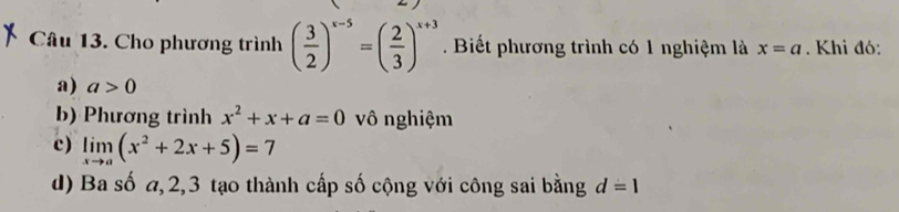 Cho phương trình ( 3/2 )^x-5=( 2/3 )^x+3. Biết phương trình có 1 nghiệm là x=a. Khi đó:
a) a>0
b) Phương trình x^2+x+a=0 vô nghiệm
c) limlimits _xto a(x^2+2x+5)=7
d) Ba số a, 2, 3 tạo thành cấp số cộng với công sai bằng d=1