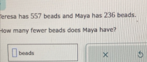 eresa has 557 beads and Maya has 236 beads. 
How many fewer beads does Maya have? 
beads 
×