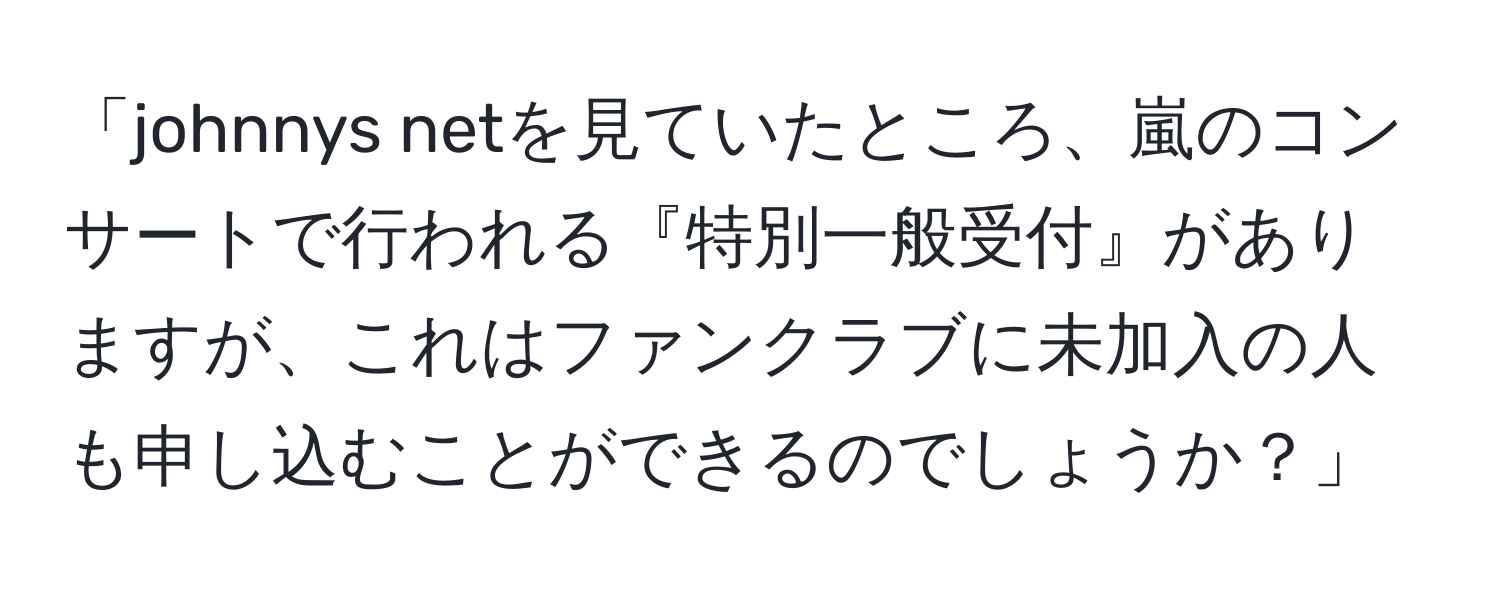 「johnnys netを見ていたところ、嵐のコンサートで行われる『特別一般受付』がありますが、これはファンクラブに未加入の人も申し込むことができるのでしょうか？」