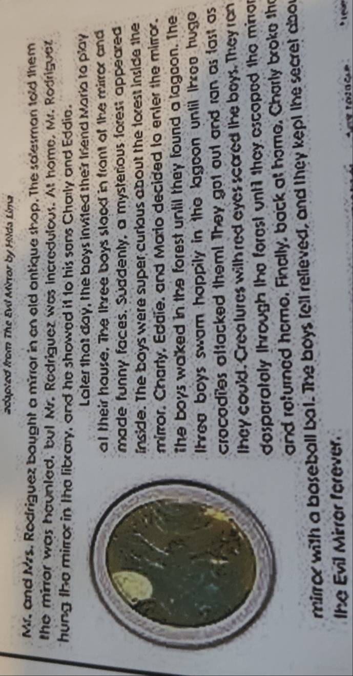 adapted from The Evil Mirror by Hilda Lima 
Mr. and Mrs. Rodriguez bought a mirror in an old antique shap. The salesman told them 
the mirrar was haunled, but Mr. Redriguez was incredulous. At home, Mr. Rodrigue 
hung the mirror in the library, and he showed it to his sons Charly and Eddie. 
Later that day, the boys invited their Iriend Maria to play 
at their hause. The three boys slood in front of the mirror and 
made funny faces. Suddenty, a mysterious forest appeared 
inside. The boys were super curious about the forest inside the 
mirror. Charty, Eddie, and Mario decided to enter the mirror. 
The boys waked in the forest until they found a lagcon. The 
Ihrea boys swam happily in the lagoon until Ihree hugo 
crocodies aftacked them! They got out and ran as fast as 
they could. Crealures with red eyes scared the boys. They ran 
desperately Ihrough the forest until they escaped the mirror 
and returned home. Finally, back at home, Cherly broke the 
mirror with a baseball bat. The boys fell relieved, and they kept the secret abor 
lhe Evil Mirrer forever.