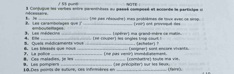 punti NOTE : 
1 Conjugue les verbes entre parenthèses au passé composé et accorde le participe si 
nécessaire. 
1. Je _(ne pas résoudre) mes problèmes de toux avec ce sirop. 
2. Les carambolages que j _(voir) ont provoqué des 
embouteillages. 
3.Les médecins _(opérer) ma grand-mère ce matin. 
4. Elle _(se couper) les ongles trop court ! 
5. Quels médicaments vous _(acheter) ? 
6. Les blessés que nous _(soigner) sont encore vivants. 
7. La police _(ne pas venir) immédiatement. 
8. Ces maladies, je les _. (combattre) toute ma vie. 
9. Les pompiers _(se précipiter) sur les lieux. 
10.Des points de suture, ces infirmières en _(faire).