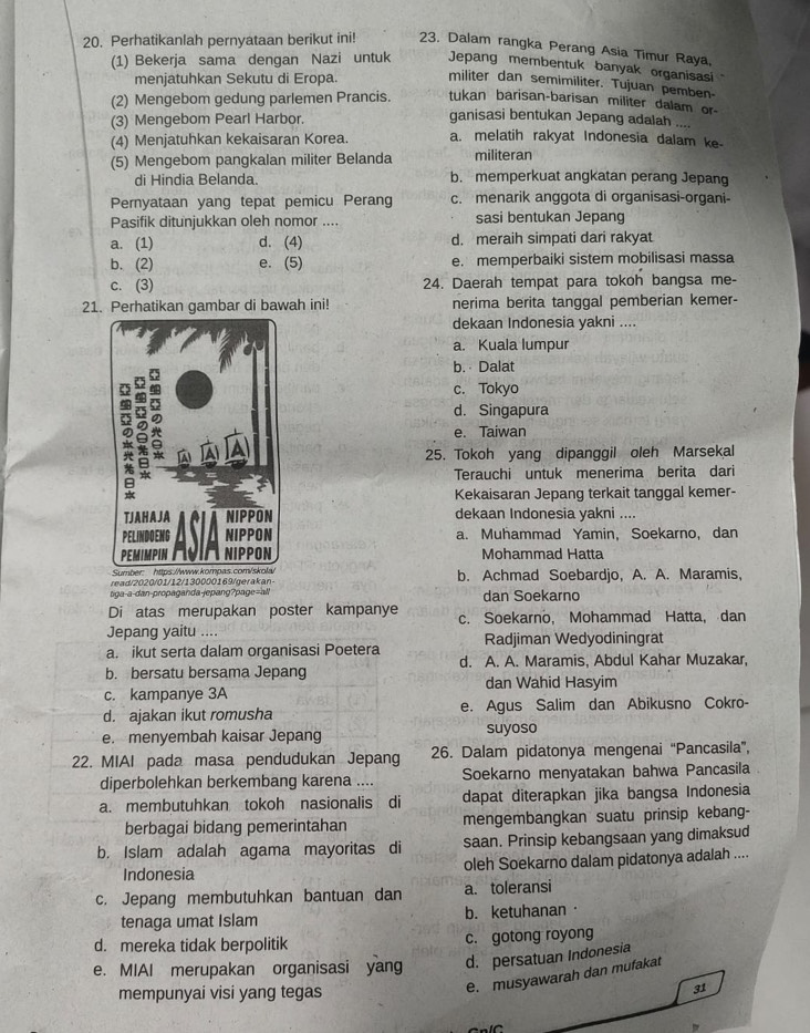 Perhatikanlah pernyataan berikut ini! 23. Dalam rangka Perang Asia Timur Raya,
(1) Bekerja sama dengan Nazi untuk Jepang membentuk banyak organisasi
menjatuhkan Sekutu di Eropa. militer dan semimiliter. Tujuan pemben-
(2) Mengebom gedung parlemen Prancis. tukan barisan-barisan militer dalam or-
(3) Mengebom Pearl Harbor.
ganisasi bentukan Jepang adalah ....
(4) Menjatuhkan kekaisaran Korea. a. melatih rakyat Indonesia dalam ke-
(5) Mengebom pangkalan militer Belanda militeran
di Hindia Belanda. b. memperkuat angkatan perang Jepang
Pernyataan yang tepat pemicu Perang c. menarik anggota di organisasi-organi-
Pasifik ditunjukkan oleh nomor .... sasi bentukan Jepang
a. (1) d. (4) d. meraih simpati dari rakyat
b. (2) e. (5) e. memperbaiki sistem mobilisasi massa
c. (3) 24. Daerah tempat para tokoh bangsa me-
21. Perhatikan gambar di bawah ini! nerima berita tanggal pemberian kemer-
dekaan Indonesia yakni ....
a. Kuala lumpur
b. Dalat
c. Tokyo
d. Singapura
e. Taiwan
25. Tokoh yang dipanggil oleh Marsekal
Terauchi untuk menerima berita dari
Kekaisaran Jepang terkait tanggal kemer-
dekaan Indonesia yakni ....
a. Muhammad Yamin, Soekarno, dan
Mohammad Hatta
read/2020/01/12/130000169/gerakan- b. Achmad Soebardjo, A. A. Maramis,
siga-a-dan-propaganda-jepang?page=all dan Soekarno
Di atas merupakan poster kampanye
Jepang yaitu .... c. Soekarno, Mohammad Hatta, dan
a. ikut serta dalam organisasi Poetera Radjiman Wedyodiningrat
b. bersatu bersama Jepang d. A. A. Maramis, Abdul Kahar Muzakar,
dan Wahid Hasyim
c. kampanye 3A
d. ajakan ikut romusha e. Agus Salim dan Abikusno Cokro-
e. menyembah kaisar Jepang suyoso
22. MIAI pada masa pendudukan Jepang 26. Dalam pidatonya mengenai “Pancasila”,
diperbolehkan berkembang karena .... Soekarno menyatakan bahwa Pancasila
a. membutuhkan tokoh nasionalis di dapat diterapkan jika bangsa Indonesia
berbagai bidang pemerintahan mengembangkan suatu prinsip kebang-
b. Islam adalah agama mayoritas di saan. Prinsip kebangsaan yang dimaksud
Indonesia oleh Soekarno dalam pidatonya adalah ....
c. Jepang membutuhkan bantuan dan a. toleransi
tenaga umat Islam b. ketuhanan·
d. mereka tidak berpolitik c. gotong royong
e. MIAI merupakan organisasi yang d. persatuan Indonesia
mempunyai visi yang tegas
e. musyawarah dan mufakat
31