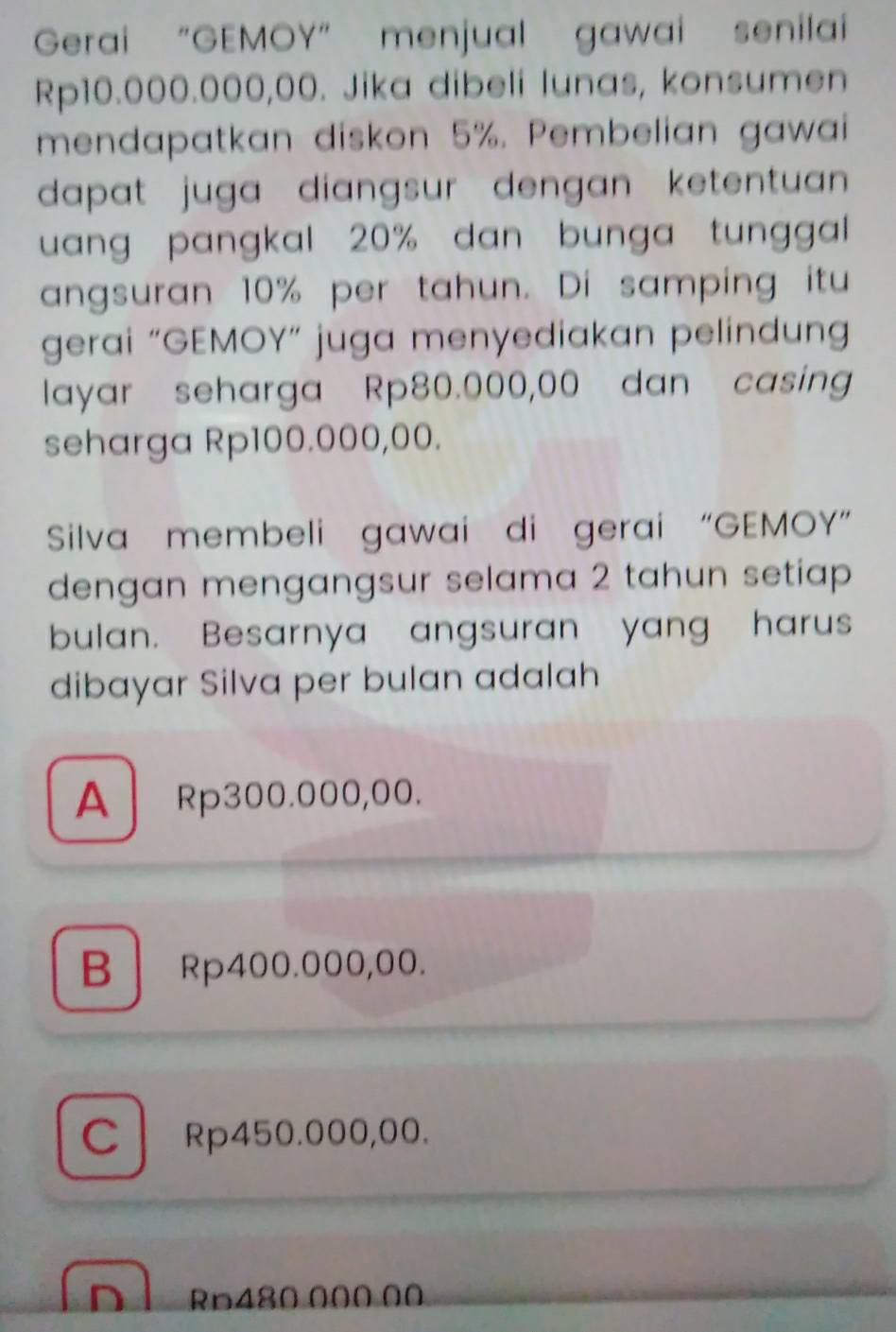 Gerai “GEMOY” menjual gawai senilai
Rp10.000.000,00. Jika dibeli lunas, konsumen
mendapatkan diskon 5%. Pembelian gawai
dapat juga diangsur dengan ketentuan .
uang pangkal 20% dan bunga tunggal 
angsuran 10% per tahun. Di samping itu
gerai “GEMOY” juga menyediakan pelindung
layar seharga Rp80.000,00 dan casing
seharga Rp100.000,00.
Silva membeli gawai di gerai “GEMOY”
dengan mengangsur selama 2 tahun setiap 
bulan. Besarnya angsuran yang harus
dibayar Silva per bulan adalah
A Rp300.000,00.
B Rp400.000,00.
C Rp450.000,00.
n Rp480 000 00