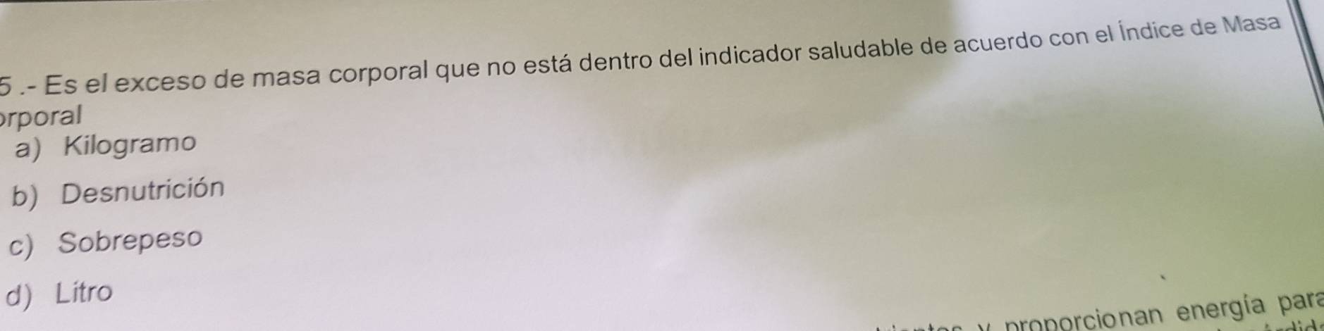 5 .- Es el exceso de masa corporal que no está dentro del indicador saludable de acuerdo con el Índice de Masa
rporal
a) Kilogramo
b) Desnutrición
c) Sobrepeso
d Litro
proporcionan energía para