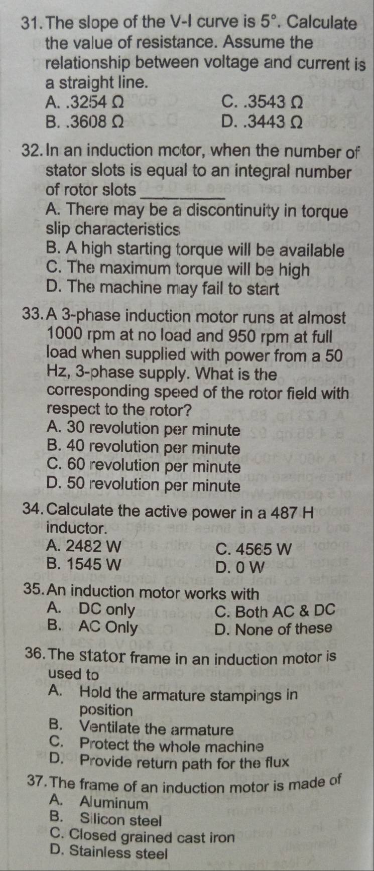 The slope of the V -I curve is 5°. Calculate
the value of resistance. Assume the
relationship between voltage and current is
a straight line.
A. . 3254Ω C. . 3543Ω
B. . 3608 Ω D. . 3443Ω
32. In an induction mctor, when the number of
stator slots is equal to an integral number
of rotor slots_
A. There may be a discontinuity in torque
slip characteristics
B. A high starting torque will be available
C. The maximum torque will be high
D. The machine may fail to start
33. A 3 -phase induction motor runs at almost
1000 rpm at no load and 950 rpm at full
load when supplied with power from a 50
Hz, 3 -phase supply. What is the
corresponding speed of the rotor field with
respect to the rotor?
A. 30 revolution per minute
B. 40 revolution per minute
C. 60 revolution per minute
D. 50 revolution per minute
34. Calculate the active power in a 487 H
inductor.
A. 2482 W C. 4565 W
B. 1545 W D. 0 W
35. An induction motor works with
A. DC only C. Both AC & DC
B. AC Only D. None of these
36. The stator frame in an induction motor is
used to
A. Hold the armature stampings in
position
B. Ventilate the armature
C. Protect the whole machine
D. Provide return path for the flux
37. The frame of an induction motor is made of
A. Aluminum
B. Silicon steel
C. Closed grained cast iron
D. Stainless steel