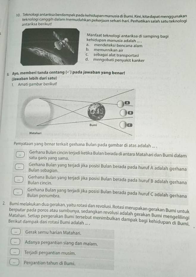 Teknologi antariksa berdampak pada kehidupan manusia di Bumi. Kini, kita dapat menggunakan
teknologi canggih dalam memudahkan pekerjaan sehari-hari. Perhatikan salah satu teknologi
antariksa berikut!
Manfaat teknologi antariksa di samping bagi
kehidupan manusia adalah ... .
a. mendeteksi bencana alam
b. memurnikan air
c. sebagai alat transportasi
d. mengobati penyakit kanker
|I. Ayo, memberi tanda centang (√) pada jawaban yang benar!
(Jawaban lebih dari satu)
1, Amati gambar berikut!
Pernyataan yang benar terkait gerhana Bulan pada gambar di atas adalah ... .
Gerhana Bulan cincin terjadi ketika Bulan berada di antara Matahari dan Bumi dalam
satu garis yang sama.
Gerhana Bulan yang terjadi jika posisi Bulan berada pada huruf A adalah gerhana
Bulan sebagian.
Gerhana Bulan yang terjadi jika posisi Bulan berada pada huruf B adalah gerhana
Bulan cincin.
Gerhana Bulan yang terjadi jika posisi Bulan berada pada huruf C adalah gerhana
Bulan penumbra.
2. Bumi melakukan dua gerakan, yaitu rotasi dan revolusi. Rotasi merupakan gerakan Bumi untuk
berputar pada poros atau sumbunya, sedangkan revolusi adalah gerakan Bumi mengelilingi
Matahari. Setiap pergerakan Bumi tersebut menimbulkan dampak bagi kehidupan di Bumi.
Berikut dampak dari rotasi Bumi adalah ... .
- Gerak semu harian Matahari.
Adanya pergantian siang dan malam.
- Terjadi pergantian musim.
,,. Pergantian tahun di Bumi.