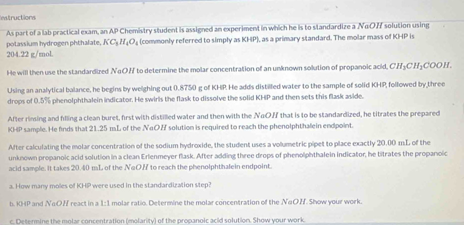 Instructions 
As part of a lab practical exam, an AP Chemistry student is assigned an experiment in which he is to standardize a NαOH solution using 
potassium hydrogen phthalate, KC_8H_4O_4 (commonly referred to simply as KHP), as a primary standard. The molar mass of KHP is
204.22 g/mol. 
He will then use the standardized NαOH to determine the molar concentration of an unknown solution of propanoic acid, CH_3CH_2COOH. 
Using an analytical balance, he begins by weighing out 0.8750 g of KHP. He adds distilled water to the sample of solid KHP, followed by,three 
drops of 0.5% phenolphthalein indicator. He swirls the flask to dissolve the solid KHP and then sets this flask aside. 
After rinsing and filling a clean buret, first with distilled water and then with the NαOH that is to be standardized, he titrates the prepared
KHP sample. He finds that 21.25 mL of the NαOH solution is required to reach the phenolphthalein endpoint. 
After calculating the molar concentration of the sodium hydroxide, the student uses a volumetric pipet to place exactly 20.00 mL of the 
unknown propanoic acid solution in a clean Erlenmeyer flask. After adding three drops of phenolphthalein indicator, he titrates the propanoic 
acid sample. It takes 20.40 mL of the NαOH to reach the phenolphthalein endpoint. 
a. How many moles of KHP were used in the standardization step? 
b. KHP and NeOH react in a 1:1 molar ratio. Determine the molar concentration of the NαOH. Show your work. 
c. Determine the molar concentration (molarity) of the propanoic acid solution. Show your work.